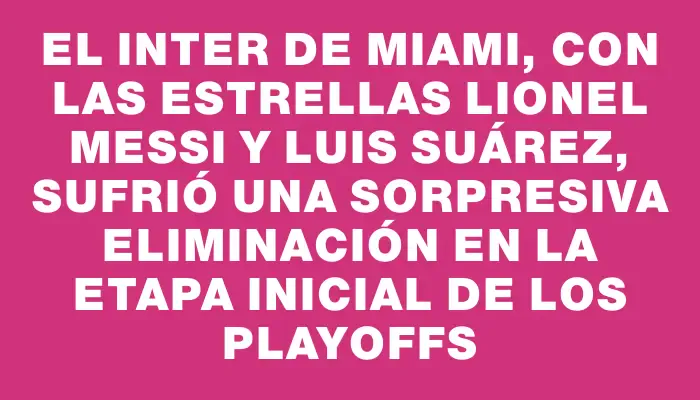 El Inter de Miami, con las estrellas Lionel Messi y Luis Suárez, sufrió una sorpresiva eliminación en la etapa inicial de los playoffs