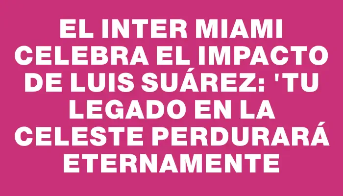 El Inter Miami celebra el impacto de Luis Suárez: "Tu legado en la Celeste perdurará eternamente