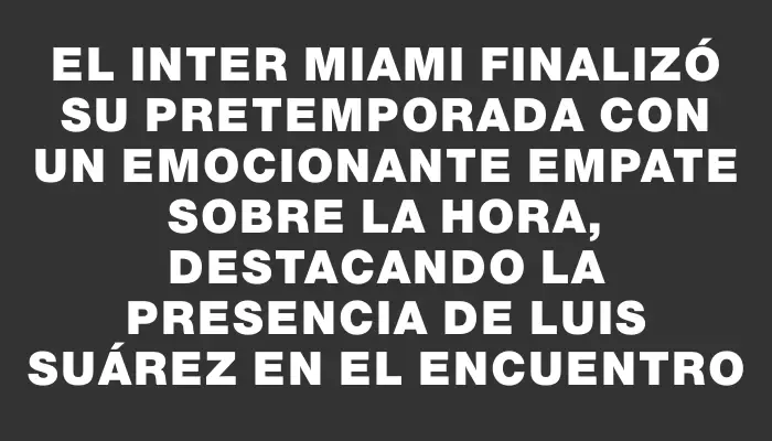 El Inter Miami finalizó su pretemporada con un emocionante empate sobre la hora, destacando la presencia de Luis Suárez en el encuentro