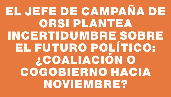 El jefe de campaña de Orsi plantea incertidumbre sobre el futuro político: ¿coaliación o cogobierno hacia noviembre?