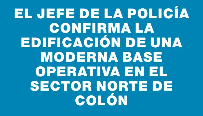 El jefe de la Policía confirma la edificación de una moderna base operativa en el sector norte de Colón