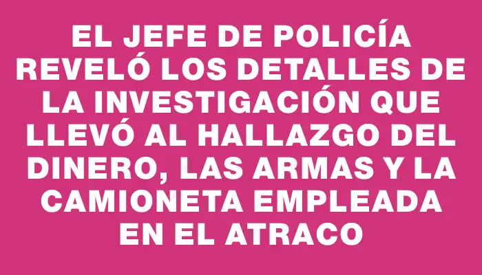 El Jefe de Policía reveló los detalles de la investigación que llevó al hallazgo del dinero, las armas y la camioneta empleada en el atraco