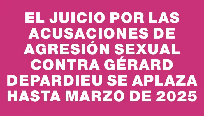 El juicio por las acusaciones de agresión sexual contra Gérard Depardieu se aplaza hasta marzo de 2025