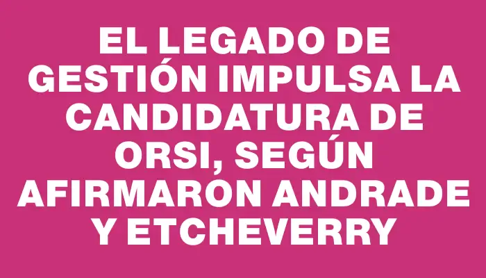 El legado de gestión impulsa la candidatura de Orsi, según afirmaron Andrade y Etcheverry