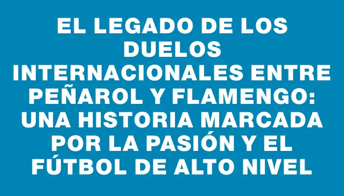 El legado de los duelos internacionales entre Peñarol y Flamengo: una historia marcada por la pasión y el fútbol de alto nivel