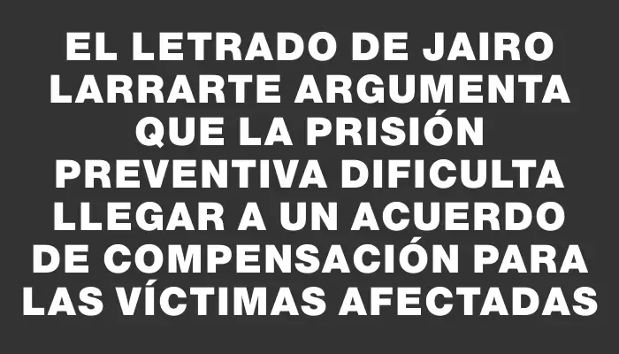 El letrado de Jairo Larrarte argumenta que la prisión preventiva dificulta llegar a un acuerdo de compensación para las víctimas afectadas