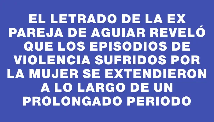 El letrado de la ex pareja de Aguiar reveló que los episodios de violencia sufridos por la mujer se extendieron a lo largo de un prolongado periodo