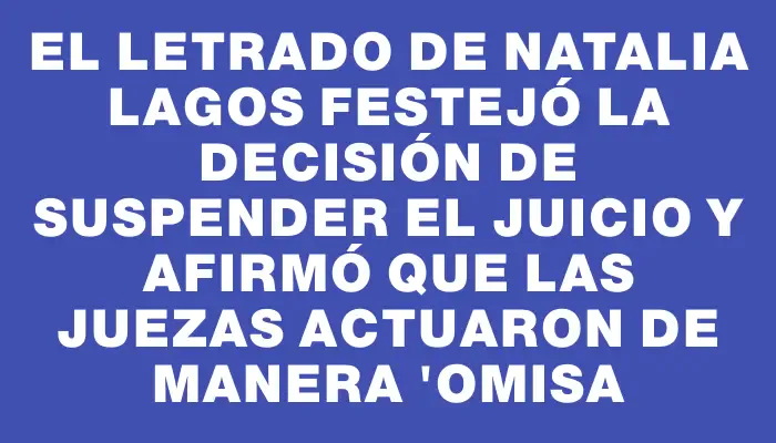 El letrado de Natalia Lagos festejó la decisión de suspender el juicio y afirmó que las juezas actuaron de manera "omisa