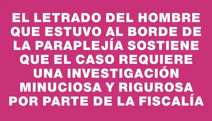 El letrado del hombre que estuvo al borde de la paraplejía sostiene que el caso requiere una investigación minuciosa y rigurosa por parte de la Fiscalía