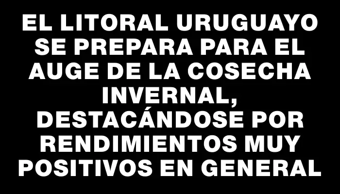 El litoral uruguayo se prepara para el auge de la cosecha invernal, destacándose por rendimientos muy positivos en general