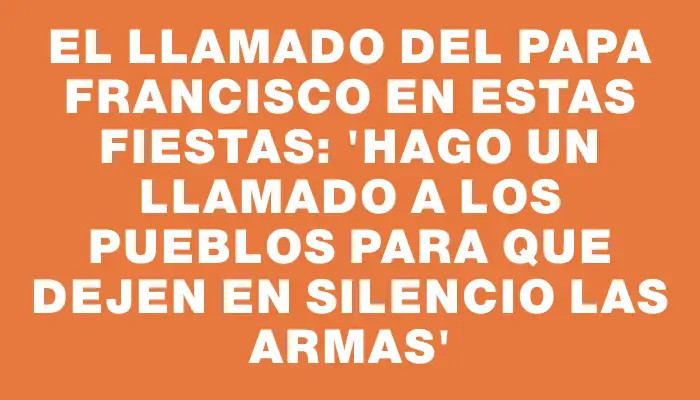 El llamado del papa Francisco en estas fiestas: “Hago un llamado a los pueblos para que dejen en silencio las armas”