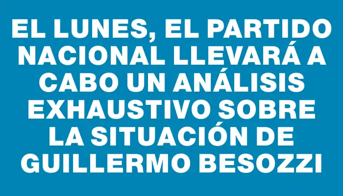 El lunes, el Partido Nacional llevará a cabo un análisis exhaustivo sobre la situación de Guillermo Besozzi