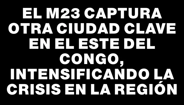 El M23 captura otra ciudad clave en el este del Congo, intensificando la crisis en la región