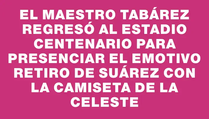 El maestro Tabárez regresó al estadio Centenario para presenciar el emotivo retiro de Suárez con la camiseta de la Celeste