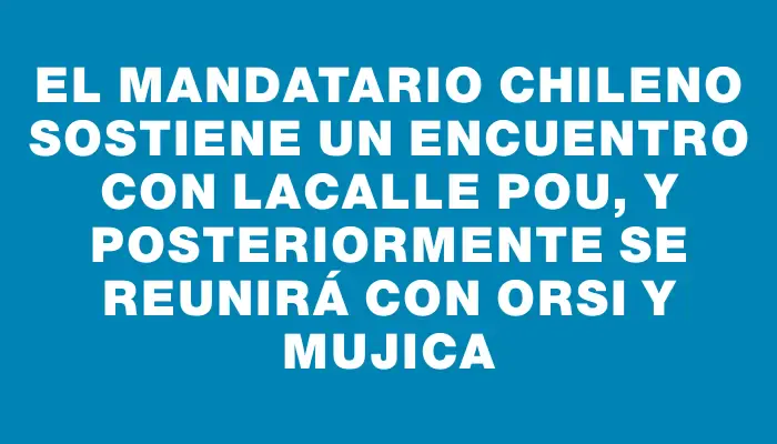 El mandatario chileno sostiene un encuentro con Lacalle Pou, y posteriormente se reunirá con Orsi y Mujica