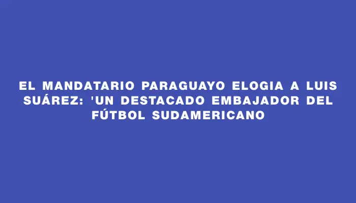 El mandatario paraguayo elogia a Luis Suárez: "Un destacado embajador del fútbol sudamericano