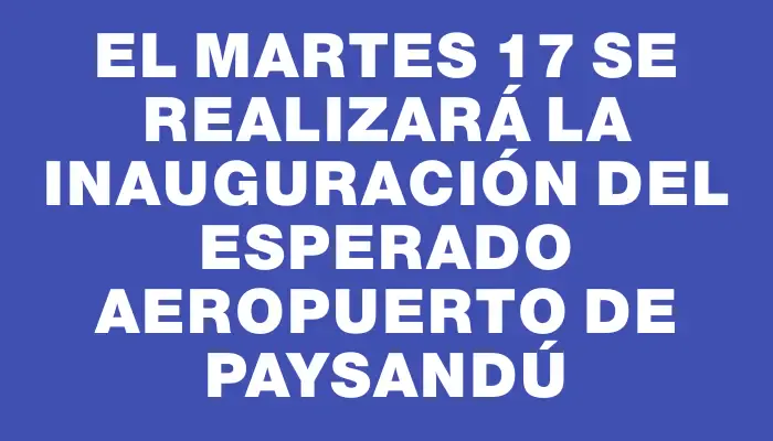 El martes 17 se realizará la inauguración del esperado aeropuerto de Paysandú