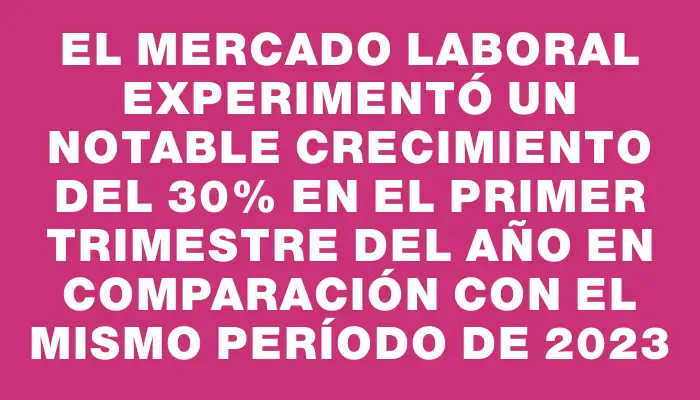 El mercado laboral experimentó un notable crecimiento del 30% en el primer trimestre del año en comparación con el mismo período de 2023