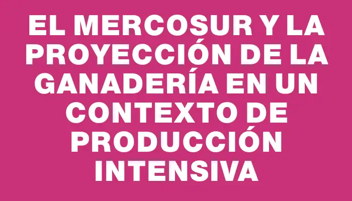 El Mercosur y la proyección de la ganadería en un contexto de producción intensiva