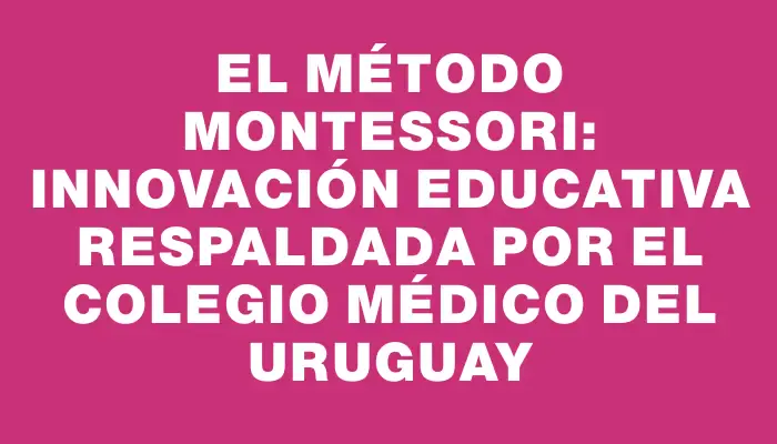 El Método Montessori: Innovación Educativa respaldada por el Colegio Médico del Uruguay