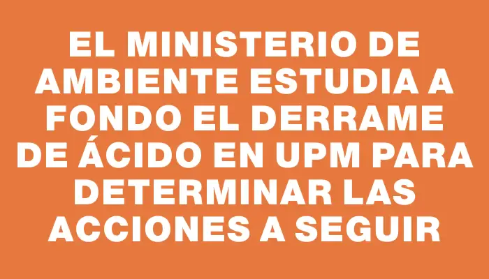 El Ministerio de Ambiente estudia a fondo el derrame de ácido en Upm para determinar las acciones a seguir