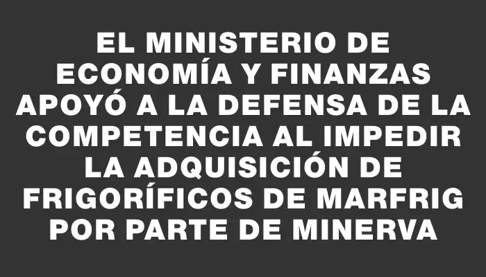 El Ministerio de Economía y Finanzas apoyó a la Defensa de la Competencia al impedir la adquisición de frigoríficos de Marfrig por parte de Minerva