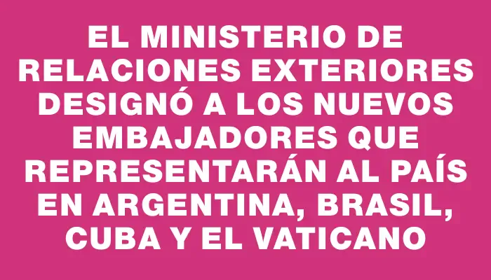 El Ministerio de Relaciones Exteriores designó a los nuevos embajadores que representarán al país en Argentina, Brasil, Cuba y el Vaticano