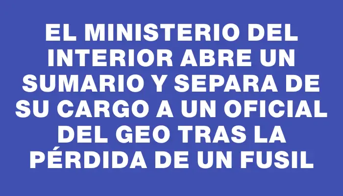 El Ministerio del Interior abre un sumario y separa de su cargo a un oficial del Geo tras la pérdida de un fusil