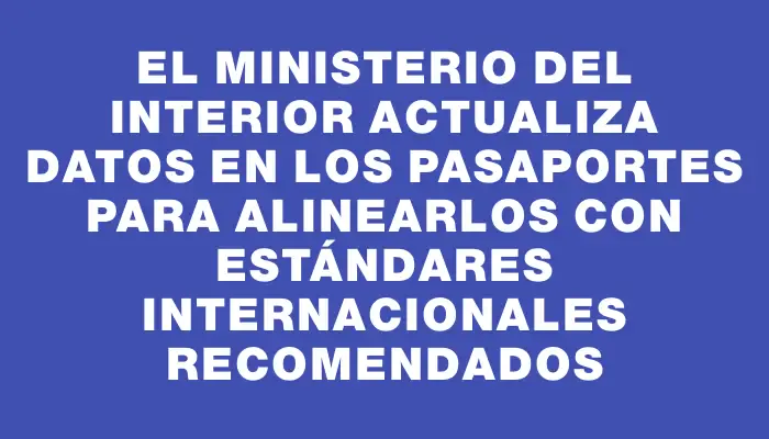 El Ministerio del Interior actualiza datos en los pasaportes para alinearlos con estándares internacionales recomendados