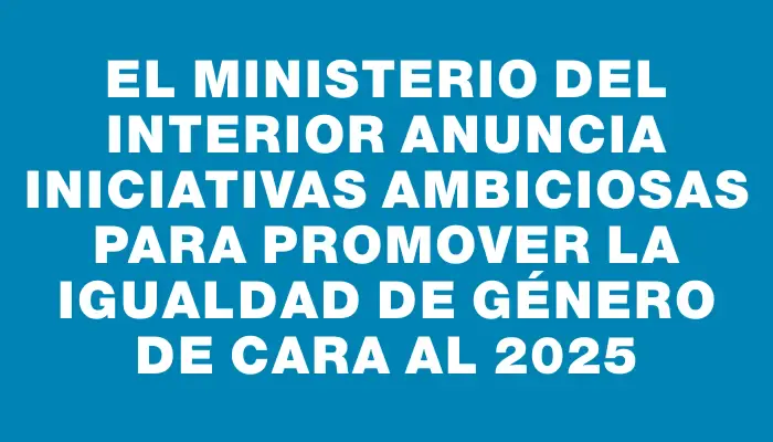 El Ministerio del Interior anuncia iniciativas ambiciosas para promover la igualdad de género de cara al 2025