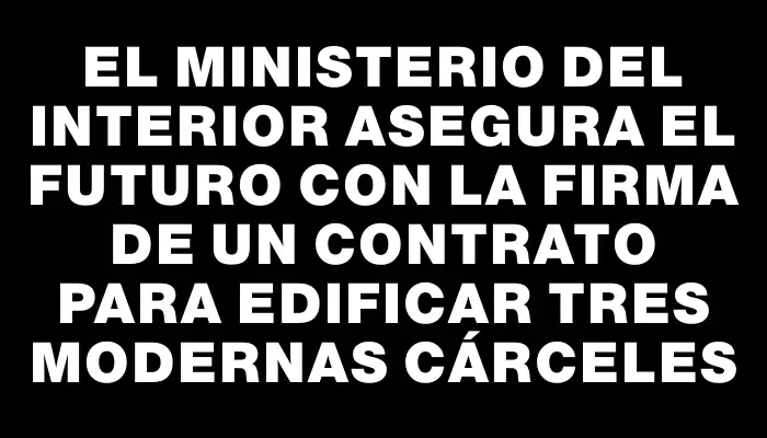 El Ministerio del Interior asegura el futuro con la firma de un contrato para edificar tres modernas cárceles