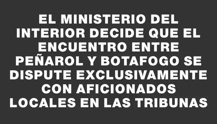 El Ministerio del Interior decide que el encuentro entre Peñarol y Botafogo se dispute exclusivamente con aficionados locales en las tribunas