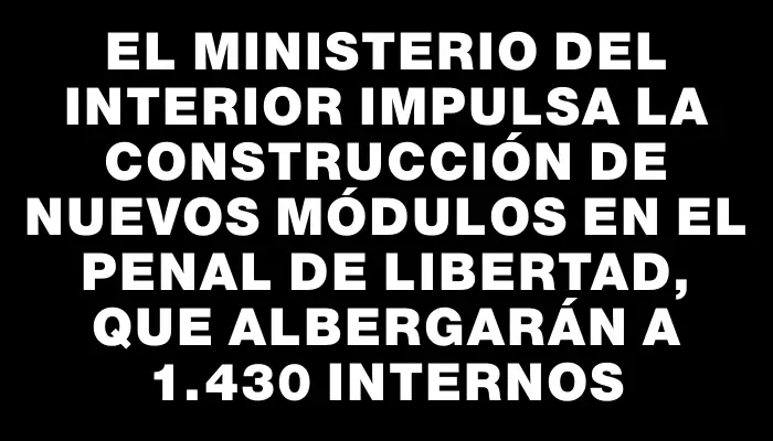 El Ministerio del Interior impulsa la construcción de nuevos módulos en el Penal de Libertad, que albergarán a 1.430 internos