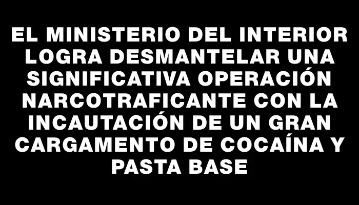 El Ministerio del Interior logra desmantelar una significativa operación narcotraficante con la incautación de un gran cargamento de cocaína y pasta base