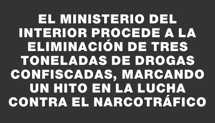 El Ministerio del Interior procede a la eliminación de tres toneladas de drogas confiscadas, marcando un hito en la lucha contra el narcotráfico