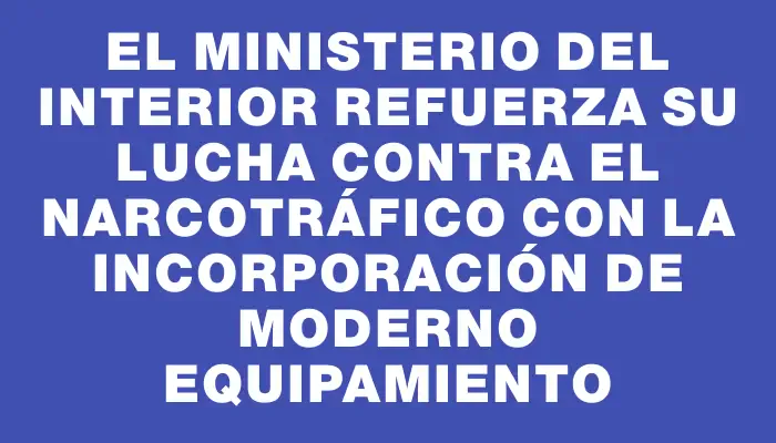 El Ministerio del Interior refuerza su lucha contra el narcotráfico con la incorporación de moderno equipamiento