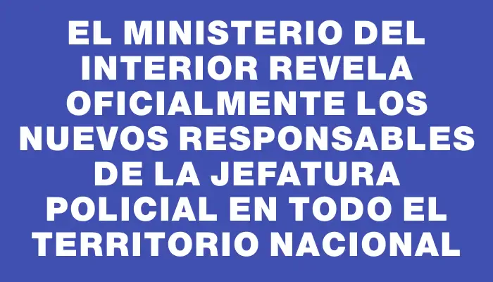 El Ministerio del Interior revela oficialmente los nuevos responsables de la jefatura policial en todo el territorio nacional