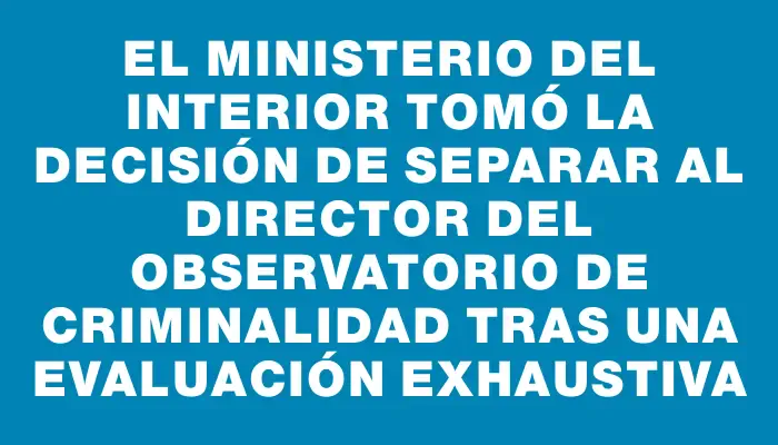 El Ministerio del Interior tomó la decisión de separar al director del Observatorio de Criminalidad tras una evaluación exhaustiva