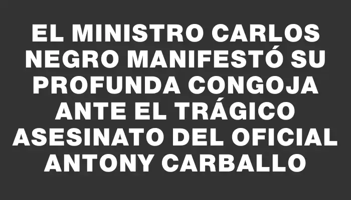 El ministro Carlos Negro manifestó su profunda congoja ante el trágico asesinato del oficial Antony Carballo