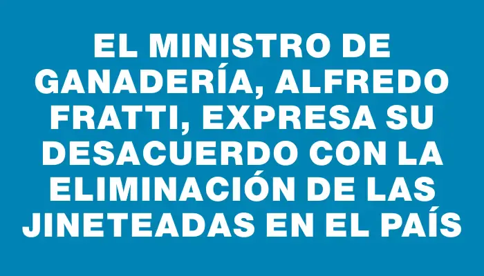 El ministro de Ganadería, Alfredo Fratti, expresa su desacuerdo con la eliminación de las jineteadas en el país