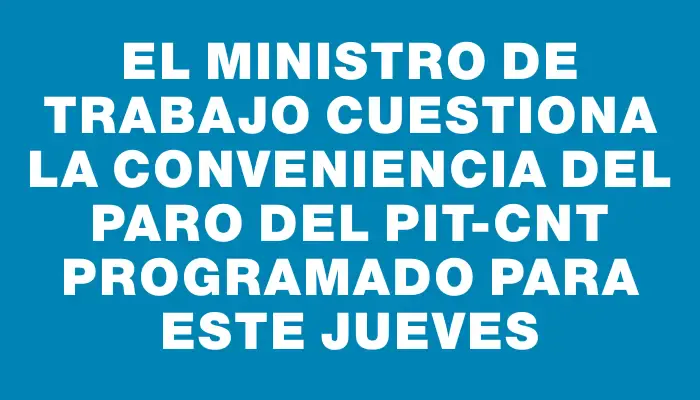 El Ministro de Trabajo cuestiona la conveniencia del paro del Pit-cnt programado para este jueves