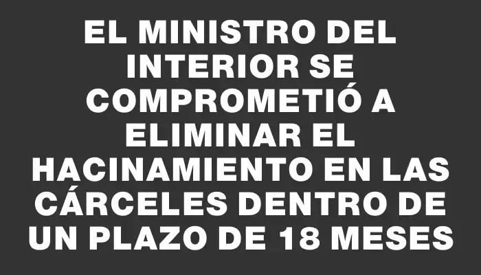 El Ministro del Interior se comprometió a eliminar el hacinamiento en las cárceles dentro de un plazo de 18 meses