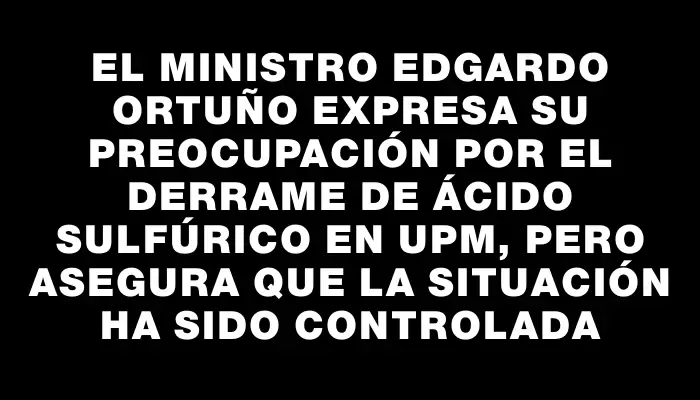 El Ministro Edgardo Ortuño expresa su preocupación por el derrame de ácido sulfúrico en Upm, pero asegura que la situación ha sido controlada