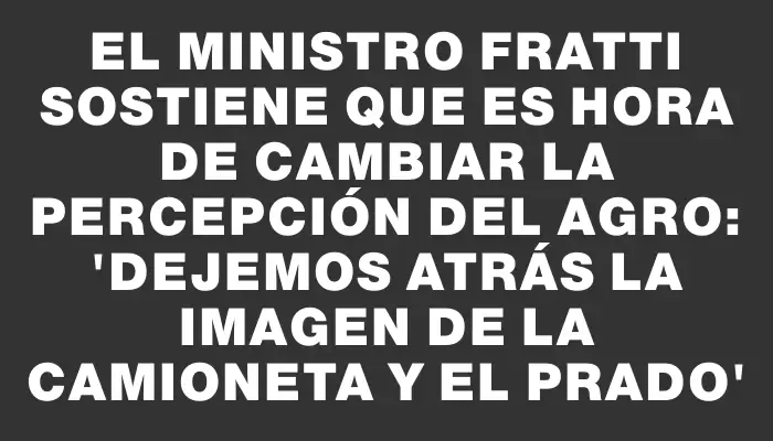 El ministro Fratti sostiene que es hora de cambiar la percepción del agro: “Dejemos atrás la imagen de la camioneta y el Prado”