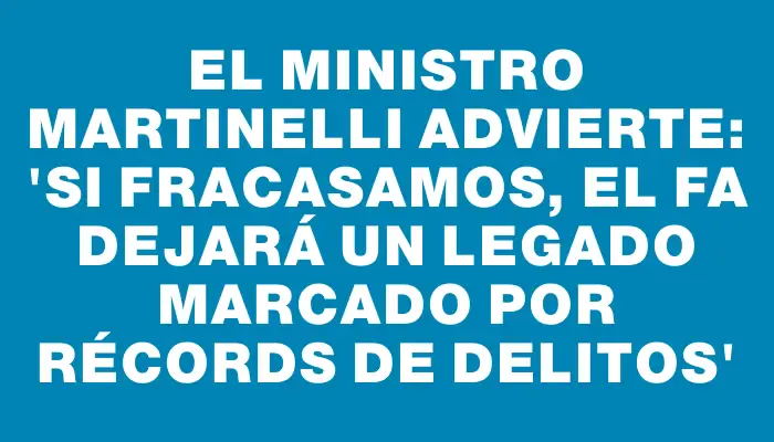 El ministro Martinelli advierte: 'Si fracasamos, el Fa dejará un legado marcado por récords de delitos'