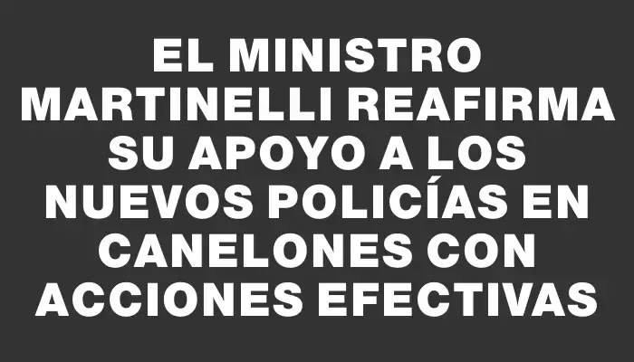 El ministro Martinelli reafirma su apoyo a los nuevos policías en Canelones con acciones efectivas