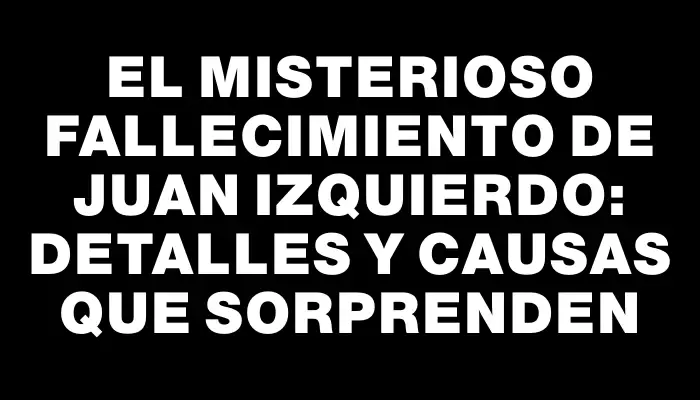 El misterioso fallecimiento de Juan Izquierdo: detalles y causas que sorprenden