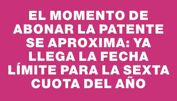 El momento de abonar la patente se aproxima: ya llega la fecha límite para la sexta cuota del año