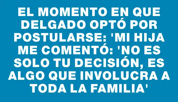 El momento en que Delgado optó por postularse: "Mi hija me comentó: 'No es solo tu decisión, es algo que involucra a toda la familia'