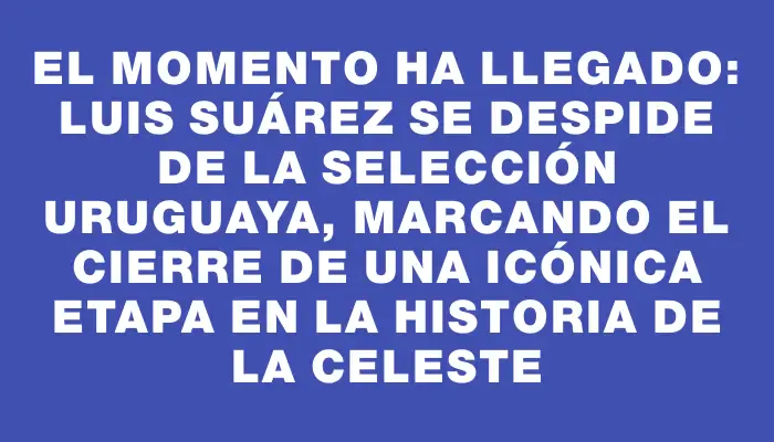 El momento ha llegado: Luis Suárez se despide de la Selección Uruguaya, marcando el cierre de una icónica etapa en la historia de la Celeste